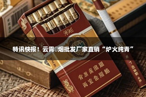 特讯快报！云霄稥烟批发厂家直销“炉火纯青”
